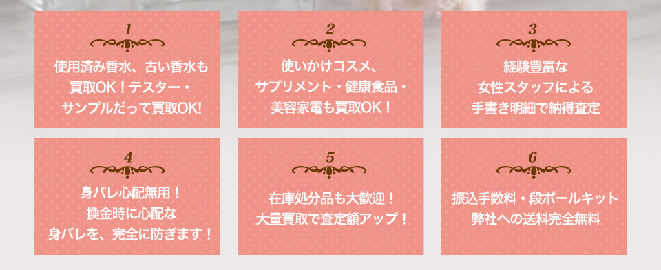 使用済み香水、古い香水も
買取OK！テスター・
サンプルだって買取OK!使いかけコスメ、
サプリメント・健康食品・
美容家電も買取OK！経験豊富な
女性スタッフによる
手書き明細で納得査定身バレ心配無用！
換金時に心配な
身バレを、完全に防ぎます！在庫処分品も大歓迎！
大量買取で査定額アップ！振込手数料・段ボールキット
弊社への送料完全無料